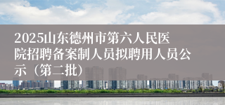 2025山东德州市第六人民医院招聘备案制人员拟聘用人员公示（第二批）