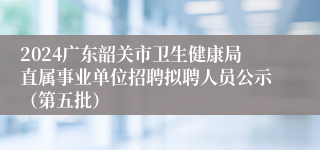 2024广东韶关市卫生健康局直属事业单位招聘拟聘人员公示（第五批）