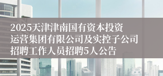 2025天津津南国有资本投资运营集团有限公司及实控子公司招聘工作人员招聘5人公告