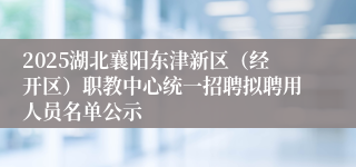 2025湖北襄阳东津新区（经开区）职教中心统一招聘拟聘用人员名单公示