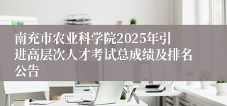 南充市农业科学院2025年引进高层次人才考试总成绩及排名公告