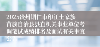 2025贵州铜仁市印江土家族苗族自治县县直机关事业单位考调笔试成绩排名及面试有关事宜公告