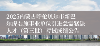 2025内蒙古呼伦贝尔市新巴尔虎右旗事业单位引进急需紧缺人才（第三批）考试成绩公告
