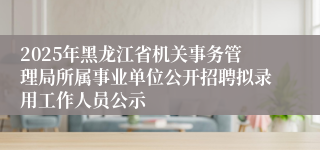 2025年黑龙江省机关事务管理局所属事业单位公开招聘拟录用工作人员公示