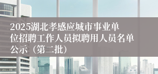 2025湖北孝感应城市事业单位招聘工作人员拟聘用人员名单公示（第二批）