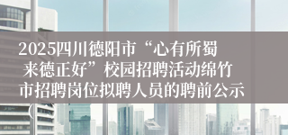 2025四川德阳市“心有所蜀 来德正好”校园招聘活动绵竹市招聘岗位拟聘人员的聘前公示（二）