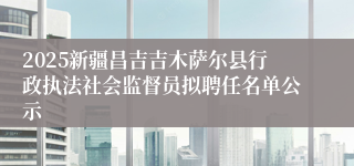 2025新疆昌吉吉木萨尔县行政执法社会监督员拟聘任名单公示