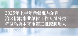 2025年上半年新疆维吾尔自治区招聘事业单位工作人员分类考试乌鲁木齐市第三批拟聘用人员公示公告