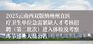 2025云南西双版纳州州直医疗卫生单位急需紧缺人才考核招聘（第二批次）进入体检及考察环节递补人员公告
