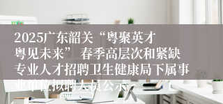 2025广东韶关“粤聚英才 粤见未来” 春季高层次和紧缺专业人才招聘卫生健康局下属事业单位拟聘人员公示