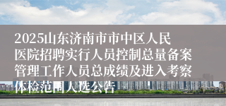 2025山东济南市市中区人民医院招聘实行人员控制总量备案管理工作人员总成绩及进入考察体检范围人选公告