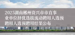 2025湖南郴州资兴市市直事业单位择优选拔流动聘用人选预聘用人选预聘用结果公布
