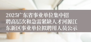 2025广东省事业单位集中招聘高层次和急需紧缺人才河源江东新区事业单位拟聘用人员公示