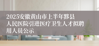 2025安徽黄山市上半年黟县人民医院引进医疗卫生人才拟聘用人员公示