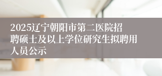 2025辽宁朝阳市第二医院招聘硕士及以上学位研究生拟聘用人员公示