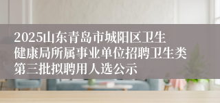 2025山东青岛市城阳区卫生健康局所属事业单位招聘卫生类第三批拟聘用人选公示