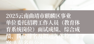 2025云南曲靖市麒麟区事业单位委托招聘工作人员（教育体育系统岗位）面试成绩、综合成绩、岗位排名及拟进入体检、考察 人员名单公示