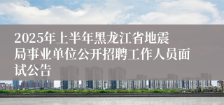 2025年上半年黑龙江省地震局事业单位公开招聘工作人员面试公告