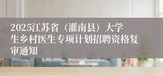 2025江苏省（灌南县）大学生乡村医生专项计划招聘资格复审通知
