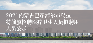 2021内蒙古巴彦淖尔市乌拉特前旗招聘医疗卫生人员拟聘用人员公示