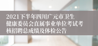 2021下半年四川广元市卫生健康委员会直属事业单位考试考核招聘总成绩及体检公告