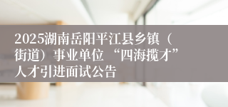 2025湖南岳阳平江县乡镇（街道）事业单位 “四海揽才”人才引进面试公告