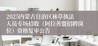 2025内蒙古自治区林草执法人员专场招收（阿拉善盟招聘岗位）资格复审公告