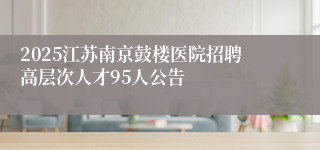 2025江苏南京鼓楼医院招聘高层次人才95人公告