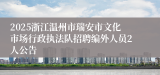 2025浙江温州市瑞安市文化市场行政执法队招聘编外人员2人公告