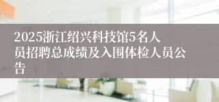 2025浙江绍兴科技馆5名人员招聘总成绩及入围体检人员公告