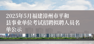 2025年5月福建漳州市平和县事业单位考试招聘拟聘人员名单公示