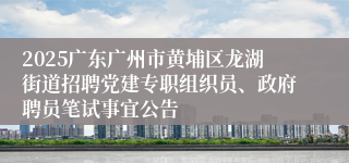 2025广东广州市黄埔区龙湖街道招聘党建专职组织员、政府聘员笔试事宜公告