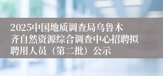 2025中国地质调查局乌鲁木齐自然资源综合调查中心招聘拟聘用人员（第二批）公示