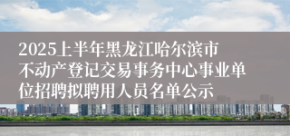2025上半年黑龙江哈尔滨市不动产登记交易事务中心事业单位招聘拟聘用人员名单公示