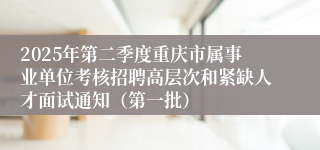 2025年第二季度重庆市属事业单位考核招聘高层次和紧缺人才面试通知（第一批）