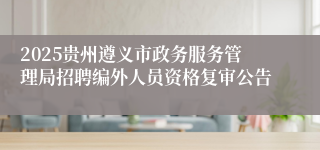 2025贵州遵义市政务服务管理局招聘编外人员资格复审公告