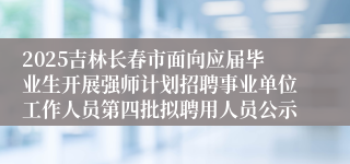 2025吉林长春市面向应届毕业生开展强师计划招聘事业单位工作人员第四批拟聘用人员公示