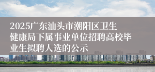 2025广东汕头市潮阳区卫生健康局下属事业单位招聘高校毕业生拟聘人选的公示
