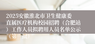 2025安徽淮北市卫生健康委直属医疗机构校园招聘（合肥站）工作人员拟聘用人员名单公示（第一批）