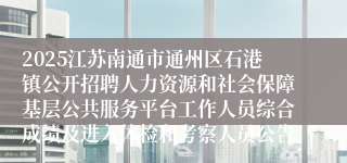 2025江苏南通市通州区石港镇公开招聘人力资源和社会保障基层公共服务平台工作人员综合成绩及进入体检和考察人员公告