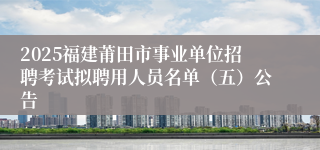 2025福建莆田市事业单位招聘考试拟聘用人员名单（五）公告