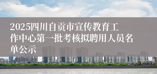 2025四川自贡市宣传教育工作中心第一批考核拟聘用人员名单公示