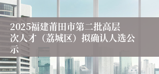 2025福建莆田市第二批高层次人才（荔城区）拟确认人选公示