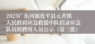 2025广东河源连平县元善镇人民政府应急救援中队招录应急队员拟聘用人员公示（第三批）