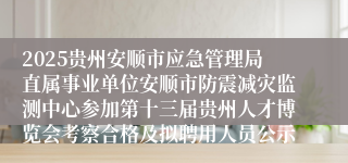 2025贵州安顺市应急管理局直属事业单位安顺市防震减灾监测中心参加第十三届贵州人才博览会考察合格及拟聘用人员公示                                                                                2025-08-08