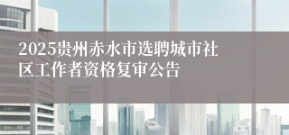 2025贵州赤水市选聘城市社区工作者资格复审公告
