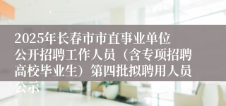 2025年长春市市直事业单位公开招聘工作人员（含专项招聘高校毕业生）第四批拟聘用人员公示