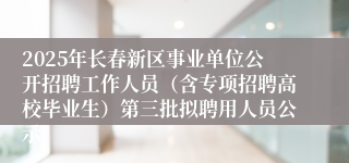 2025年长春新区事业单位公开招聘工作人员（含专项招聘高校毕业生）第三批拟聘用人员公示