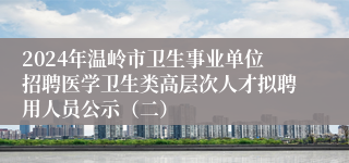 2024年温岭市卫生事业单位招聘医学卫生类高层次人才拟聘用人员公示（二）