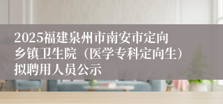 2025福建泉州市南安市定向乡镇卫生院（医学专科定向生）拟聘用人员公示